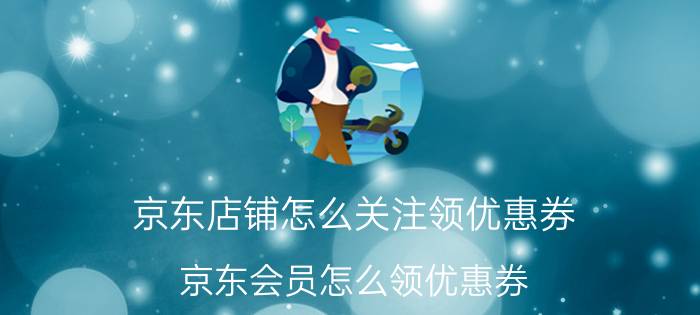 京东店铺怎么关注领优惠券 京东会员怎么领优惠券？